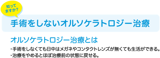 知ってますか？手術をしないオルソケラトロジー治療　おるそけとらじー治療とは　・手術をしなくても日中はメガネやコンタクトレンズが無くても生活できる　・治療を止めるとほぼ治療前の状態に戻せる